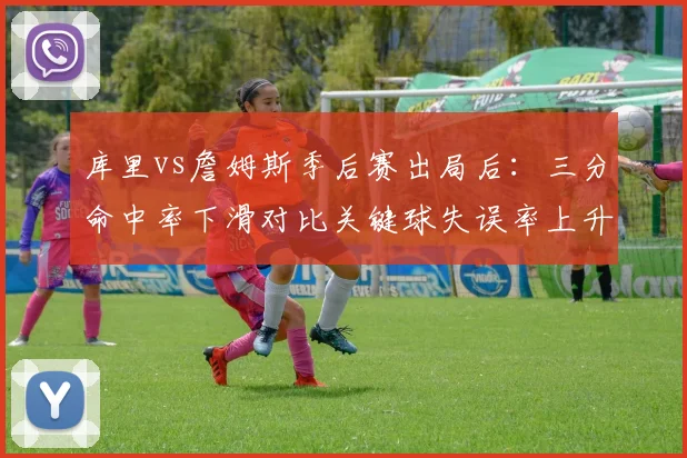 库里vs詹姆斯季后赛出局后：三分命中率下滑对比关键球失误率上升