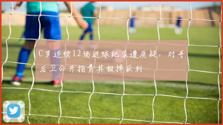 C罗连续12场进球纪录遭质疑，对手后卫公开指责其假摔获利