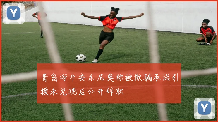 青岛海牛安东尼奥称被欺骗承诺引援未兑现后公开辞职
