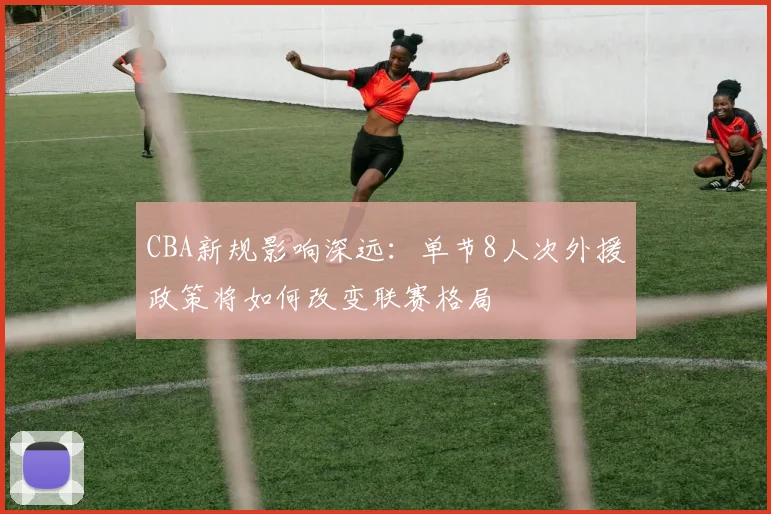 CBA新规影响深远：单节8人次外援政策将如何改变联赛格局