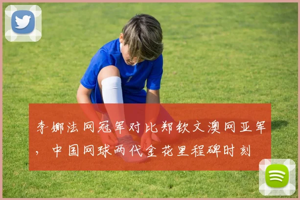 李娜法网冠军对比郑钦文澳网亚军，中国网球两代金花里程碑时刻