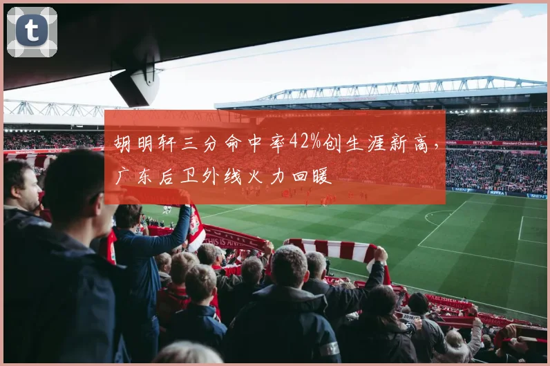 胡明轩三分命中率42%创生涯新高，广东后卫外线火力回暖