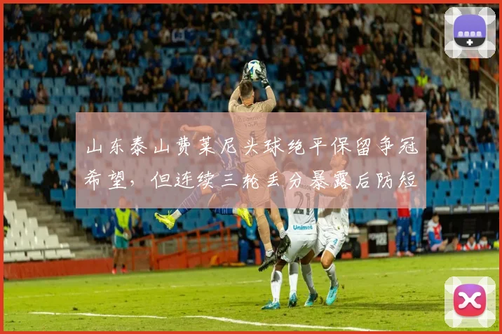 山东泰山费莱尼头球绝平保留争冠希望，但连续三轮丢分暴露后防短板
