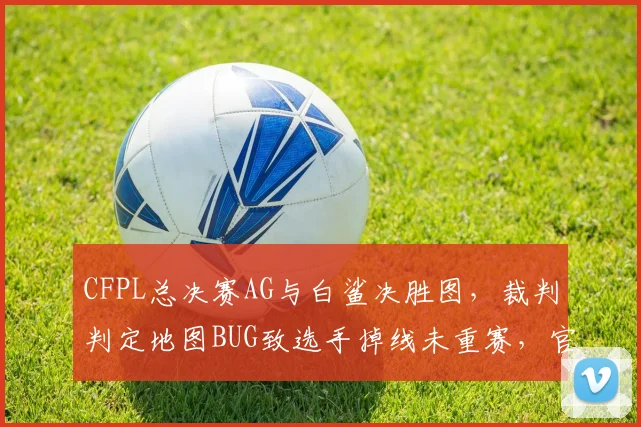 CFPL总决赛AG与白鲨决胜图，裁判判定地图BUG致选手掉线未重赛，官方赛后道歉