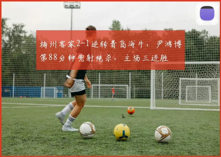 梅州客家2-1逆转青岛海牛，尹鸿博第88分钟兜射绝杀，主场三连胜